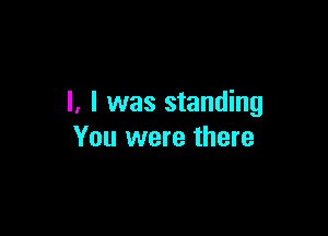 l. l was standing

You were there