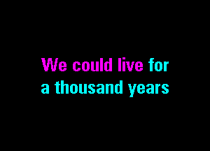 We could live for

a thousand years