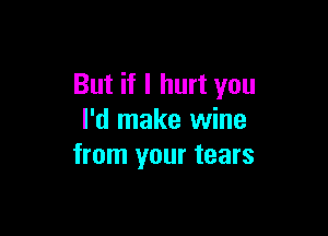 But if I hurt you

I'd make wine
from your tears