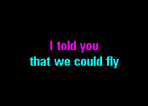 I told you

that we could fly