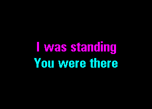 l was standing

You were there