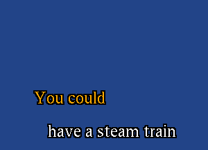 You could

have a steam train
