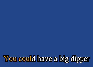 You could have a big dipper