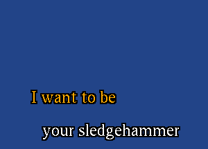 I want to be

your Sledgehammer