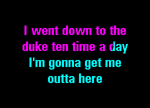 I went down to the
duke ten time a day

I'm gonna get me
outta here