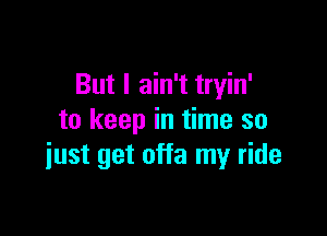 But I ain't tryin'

to keep in time so
iust get offa my ride