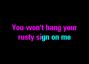 You won't hang your

rusty sign on me