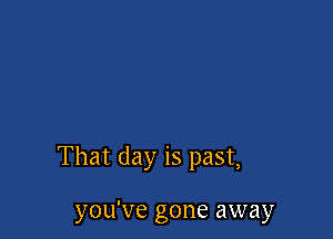 That day is past,

you've gone away