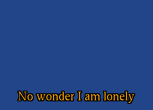 No wonder I am lonely