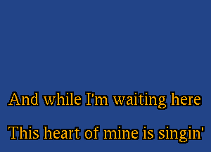 And while I'm waiting here

This heart of mine is singin'