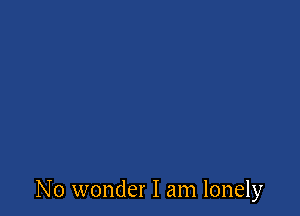 No wonder I am lonely