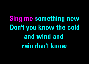 Sing me something new
Don't you know the cold

and wind and
rain don't know