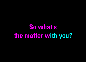 So what's

the matter with you?