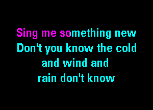 Sing me something new
Don't you know the cold

and wind and
rain don't know