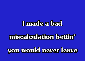 I made a bad
miscalculation bettin'

you would never leave
