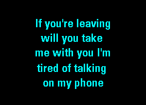 If you're leaving
will you take

me with you I'm
tired of talking
on my phone