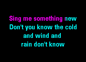 Sing me something new
Don't you know the cold

and wind and
rain don't know