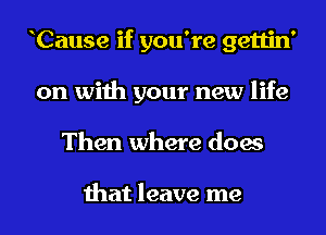 Cause if you're gettin'
on with your new life
Then where does

that leave me