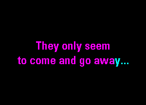 They only seem

to come and go away...