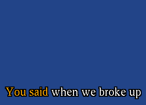 You said when we broke up