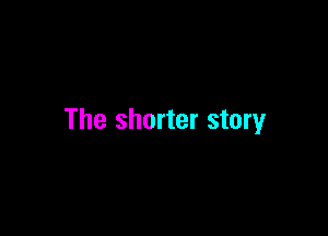 The shorter story