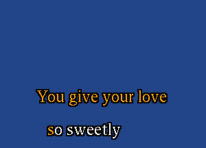 You give your love

so sweetly