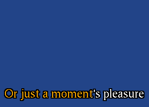 Or just a moment's pleasure