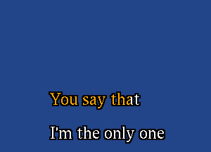 You say that

I'm the only one