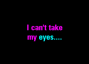 I can't take

my eyes....