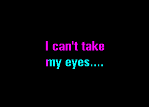 I can't take

my eyes....