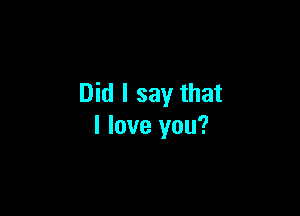 Did I say that

I love you?