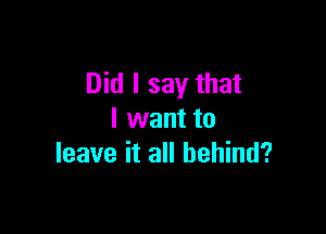 Did I say that

I want to
leave it all behind?