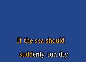 If the sea should

suddenly run dry