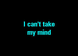 I can't take

my mind