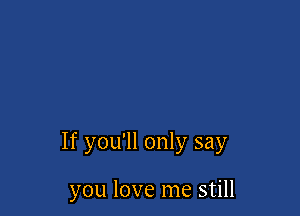 If you'll only say

you love me still