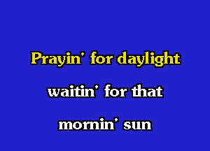 Prayin' for daylight

waitin' for that

momin' sun