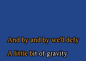 And by and by we'll defy

A little bit of gravity