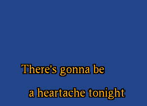 There's gonna be

a heartache tonight