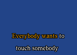 Everybody wants to

touch somebody