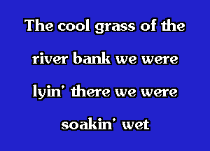 The cool grass of the
river bank we were

lyin' there we were

soakin' wet I