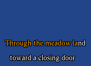 Through the meadow land

toward a closing door