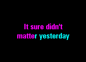 It sure didn't

matter yesterday