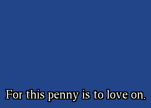 For this penny is to love on.