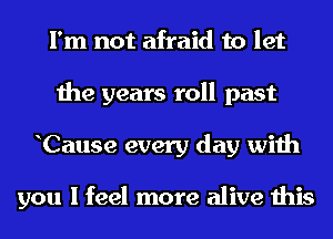 I'm not afraid to let
the years roll past
hCause every day with

you I feel more alive this