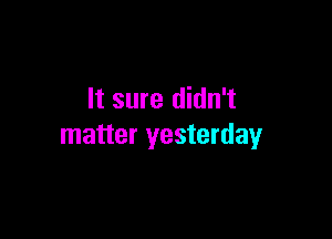 It sure didn't

matter yesterday