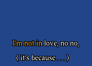 I'm not in love, no no,

( it's because . . . )