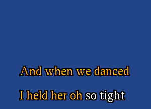 And when we danced

I held her oh so tight