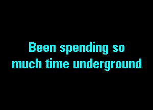 Been spending so

much time underground