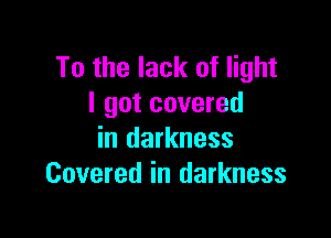 To the lack of light
I got covered

in darkness
Covered in darkness