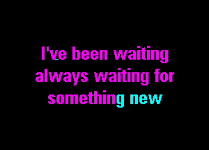 I've been waiting

always waiting for
something new